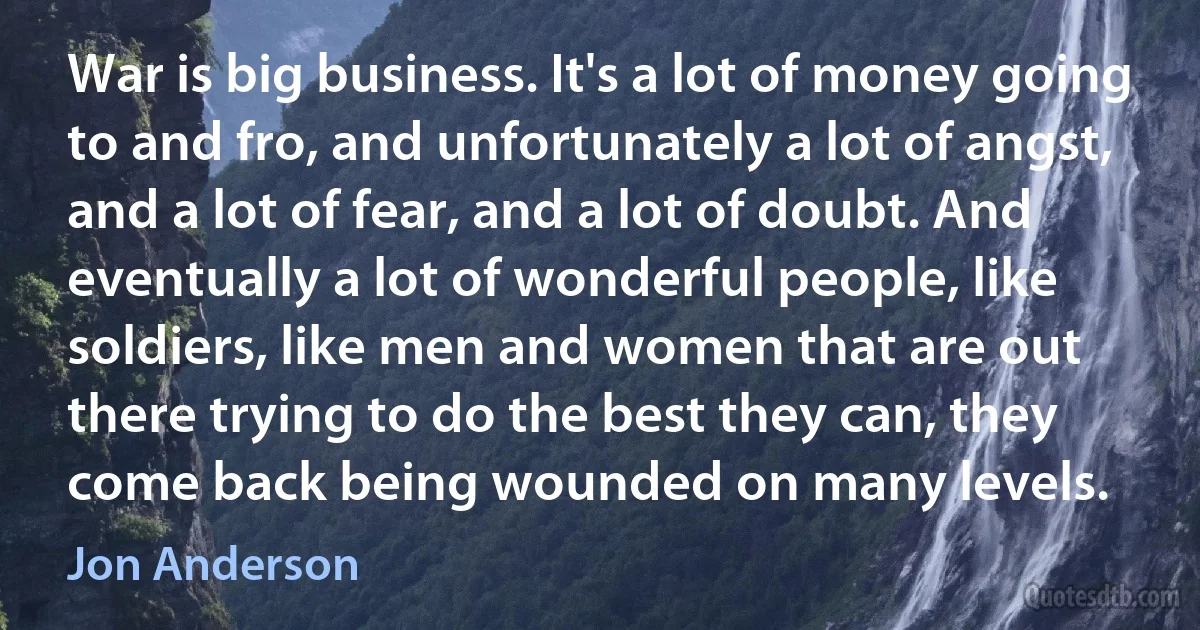 War is big business. It's a lot of money going to and fro, and unfortunately a lot of angst, and a lot of fear, and a lot of doubt. And eventually a lot of wonderful people, like soldiers, like men and women that are out there trying to do the best they can, they come back being wounded on many levels. (Jon Anderson)