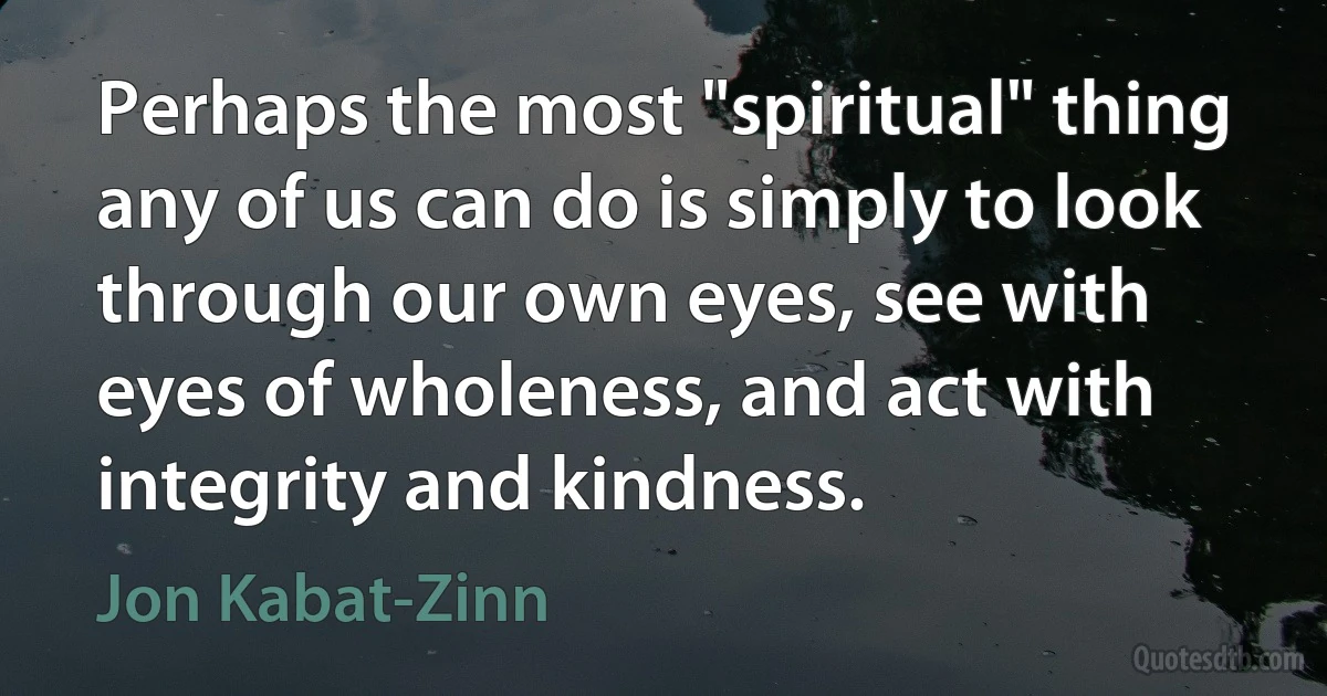 Perhaps the most "spiritual" thing any of us can do is simply to look through our own eyes, see with eyes of wholeness, and act with integrity and kindness. (Jon Kabat-Zinn)