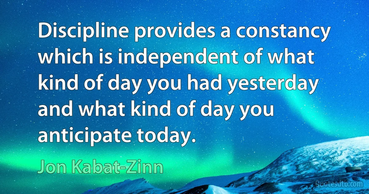 Discipline provides a constancy which is independent of what kind of day you had yesterday and what kind of day you anticipate today. (Jon Kabat-Zinn)