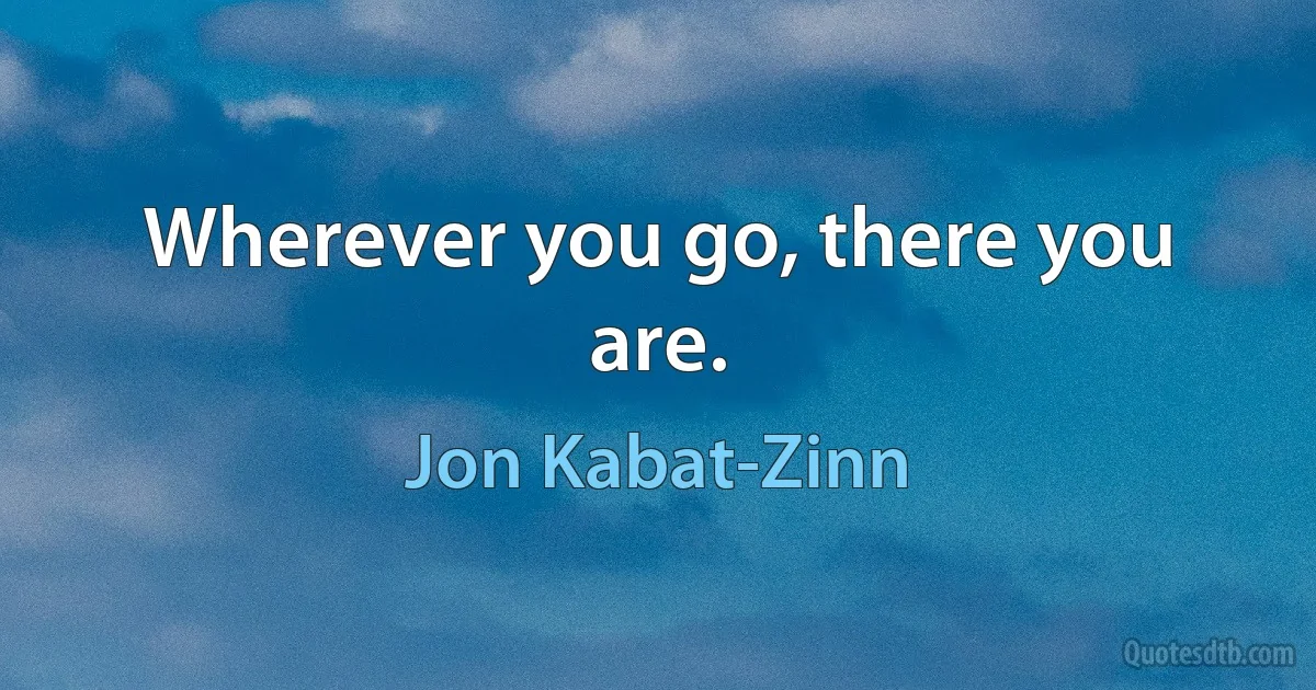 Wherever you go, there you are. (Jon Kabat-Zinn)