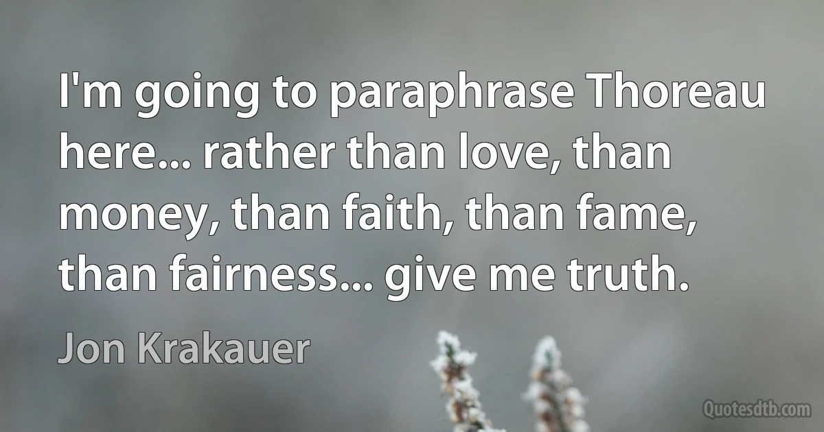 I'm going to paraphrase Thoreau here... rather than love, than money, than faith, than fame, than fairness... give me truth. (Jon Krakauer)