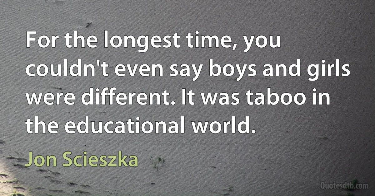 For the longest time, you couldn't even say boys and girls were different. It was taboo in the educational world. (Jon Scieszka)