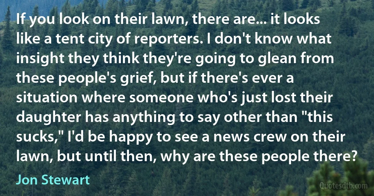 If you look on their lawn, there are... it looks like a tent city of reporters. I don't know what insight they think they're going to glean from these people's grief, but if there's ever a situation where someone who's just lost their daughter has anything to say other than "this sucks," I'd be happy to see a news crew on their lawn, but until then, why are these people there? (Jon Stewart)