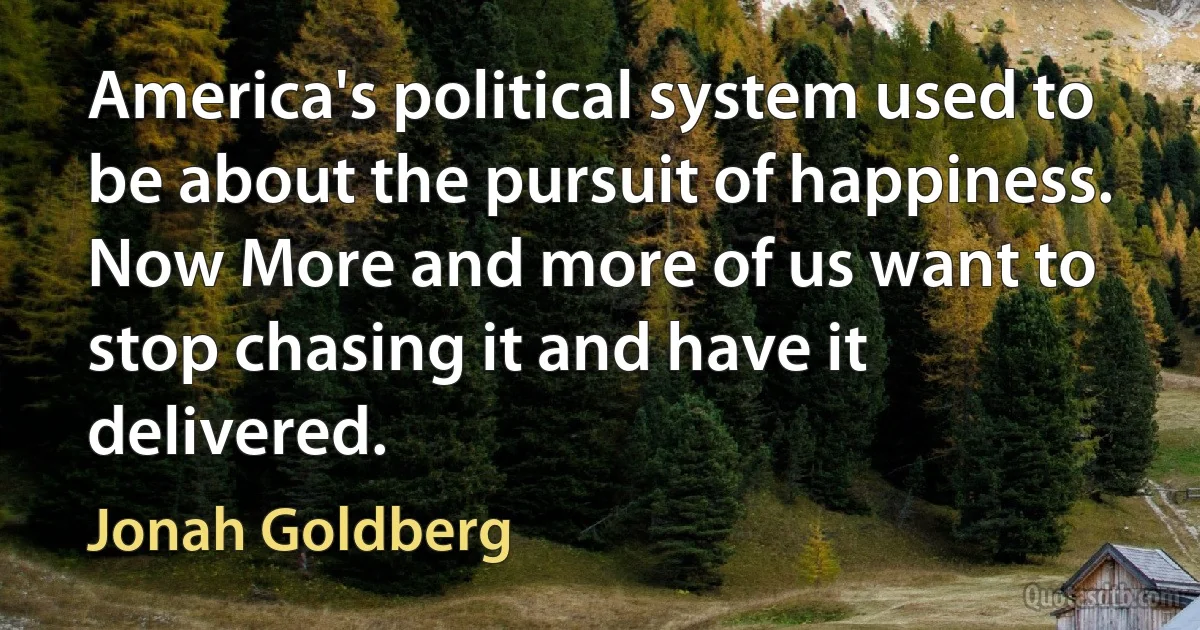 America's political system used to be about the pursuit of happiness. Now More and more of us want to stop chasing it and have it delivered. (Jonah Goldberg)