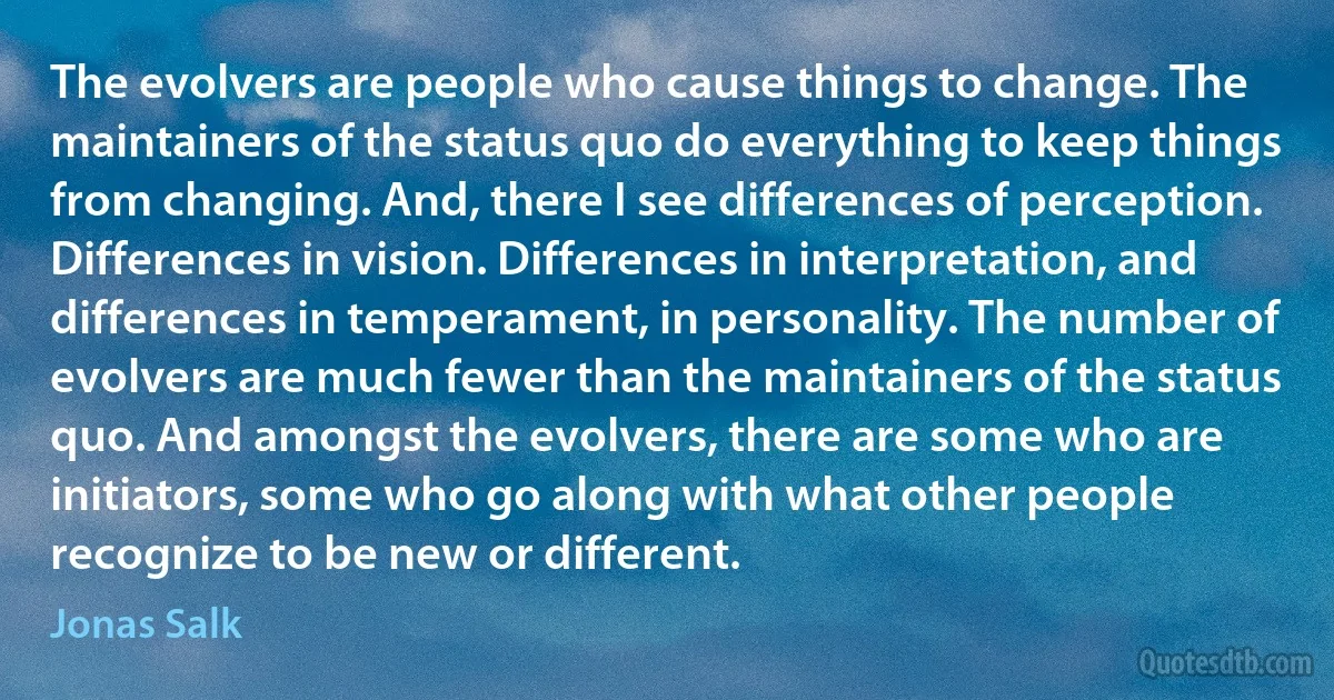 The evolvers are people who cause things to change. The maintainers of the status quo do everything to keep things from changing. And, there I see differences of perception. Differences in vision. Differences in interpretation, and differences in temperament, in personality. The number of evolvers are much fewer than the maintainers of the status quo. And amongst the evolvers, there are some who are initiators, some who go along with what other people recognize to be new or different. (Jonas Salk)