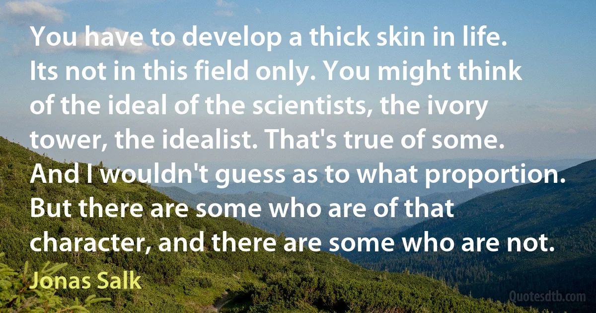 You have to develop a thick skin in life. Its not in this field only. You might think of the ideal of the scientists, the ivory tower, the idealist. That's true of some. And I wouldn't guess as to what proportion. But there are some who are of that character, and there are some who are not. (Jonas Salk)