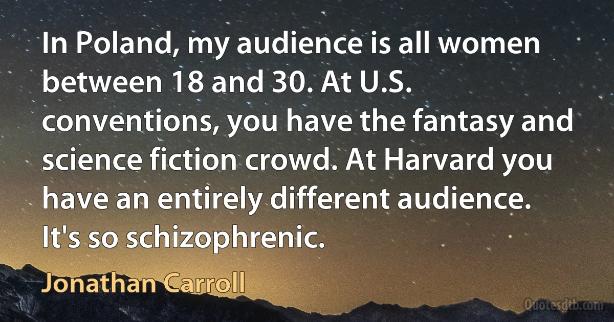 In Poland, my audience is all women between 18 and 30. At U.S. conventions, you have the fantasy and science fiction crowd. At Harvard you have an entirely different audience. It's so schizophrenic. (Jonathan Carroll)