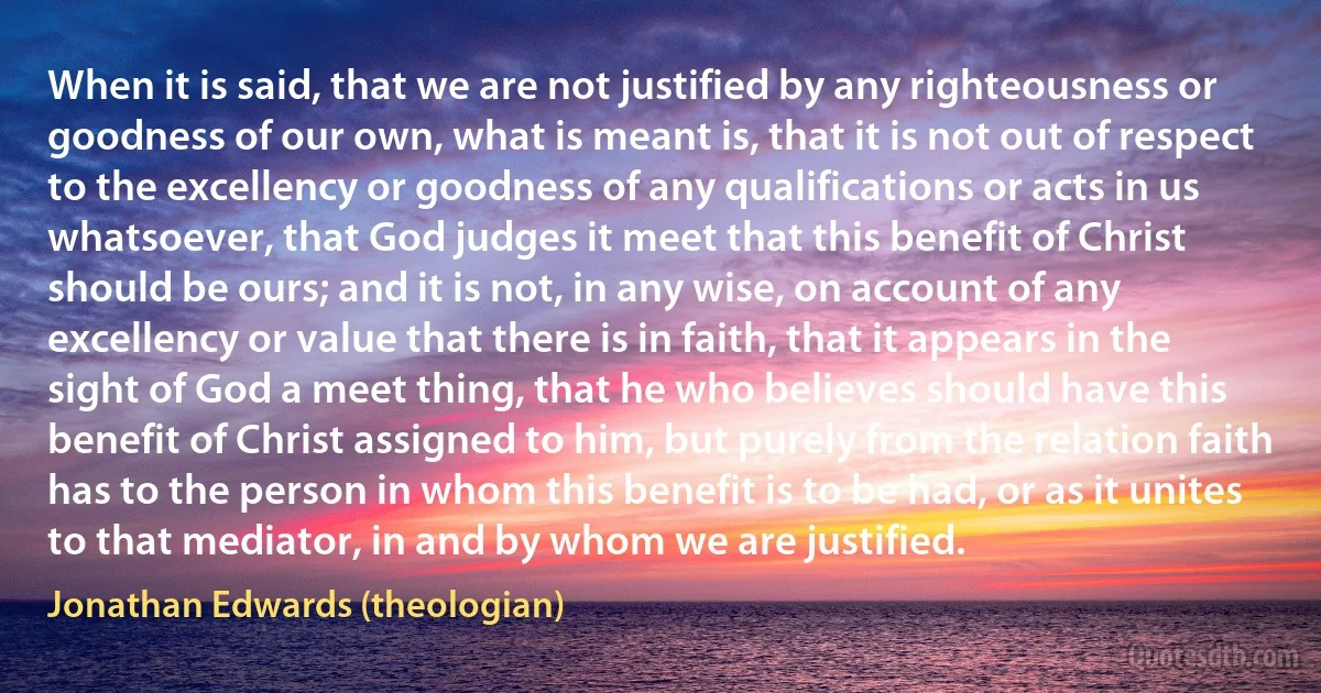 When it is said, that we are not justified by any righteousness or goodness of our own, what is meant is, that it is not out of respect to the excellency or goodness of any qualifications or acts in us whatsoever, that God judges it meet that this benefit of Christ should be ours; and it is not, in any wise, on account of any excellency or value that there is in faith, that it appears in the sight of God a meet thing, that he who believes should have this benefit of Christ assigned to him, but purely from the relation faith has to the person in whom this benefit is to be had, or as it unites to that mediator, in and by whom we are justified. (Jonathan Edwards (theologian))