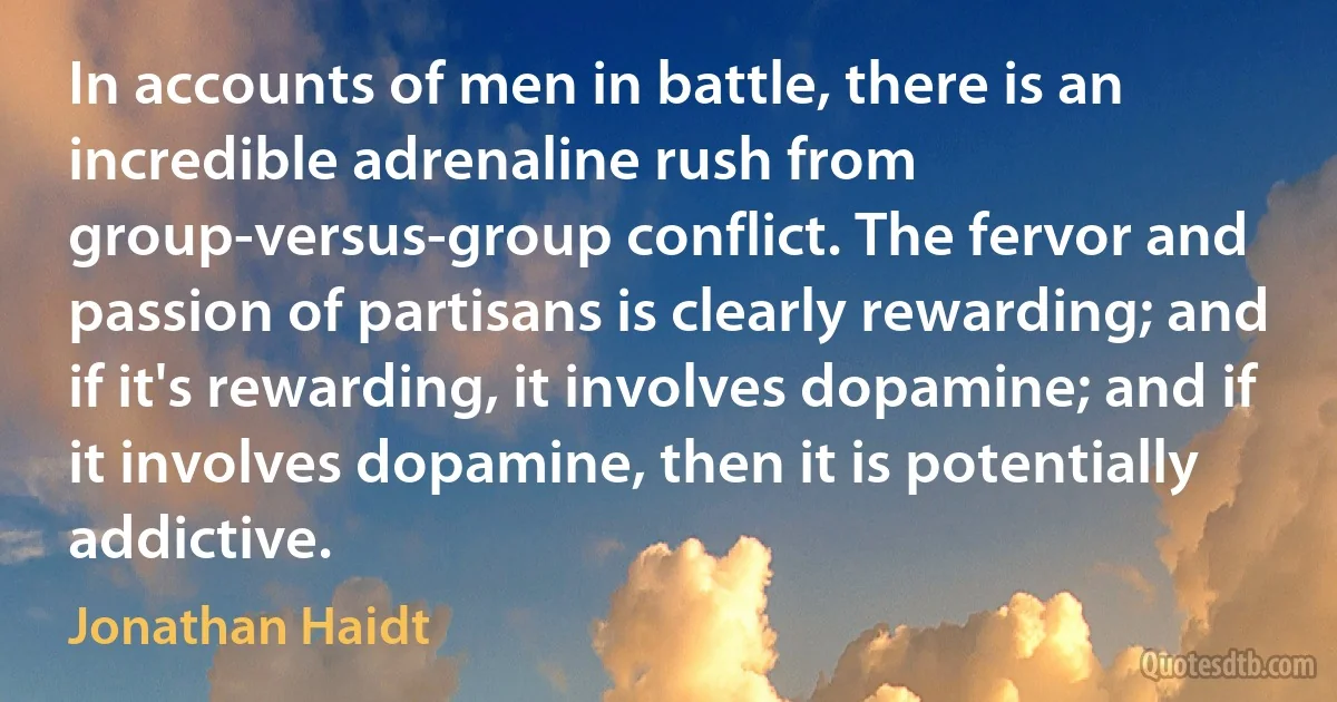 In accounts of men in battle, there is an incredible adrenaline rush from group-versus-group conflict. The fervor and passion of partisans is clearly rewarding; and if it's rewarding, it involves dopamine; and if it involves dopamine, then it is potentially addictive. (Jonathan Haidt)