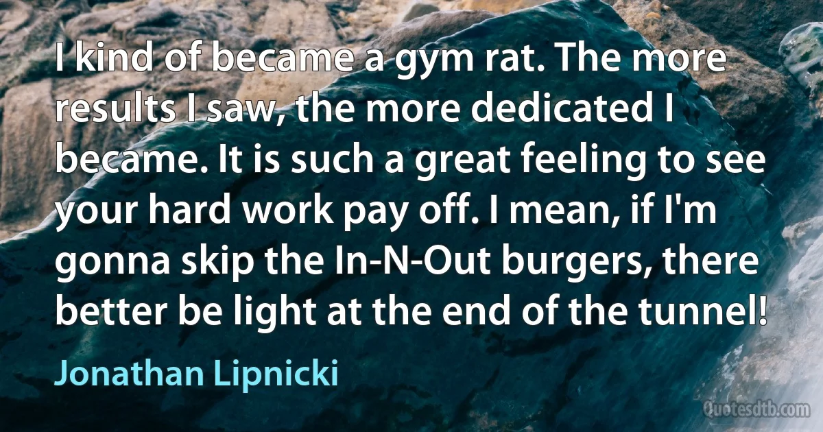 I kind of became a gym rat. The more results I saw, the more dedicated I became. It is such a great feeling to see your hard work pay off. I mean, if I'm gonna skip the In-N-Out burgers, there better be light at the end of the tunnel! (Jonathan Lipnicki)