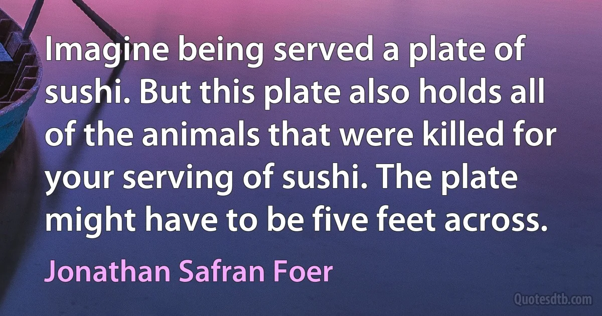 Imagine being served a plate of sushi. But this plate also holds all of the animals that were killed for your serving of sushi. The plate might have to be five feet across. (Jonathan Safran Foer)