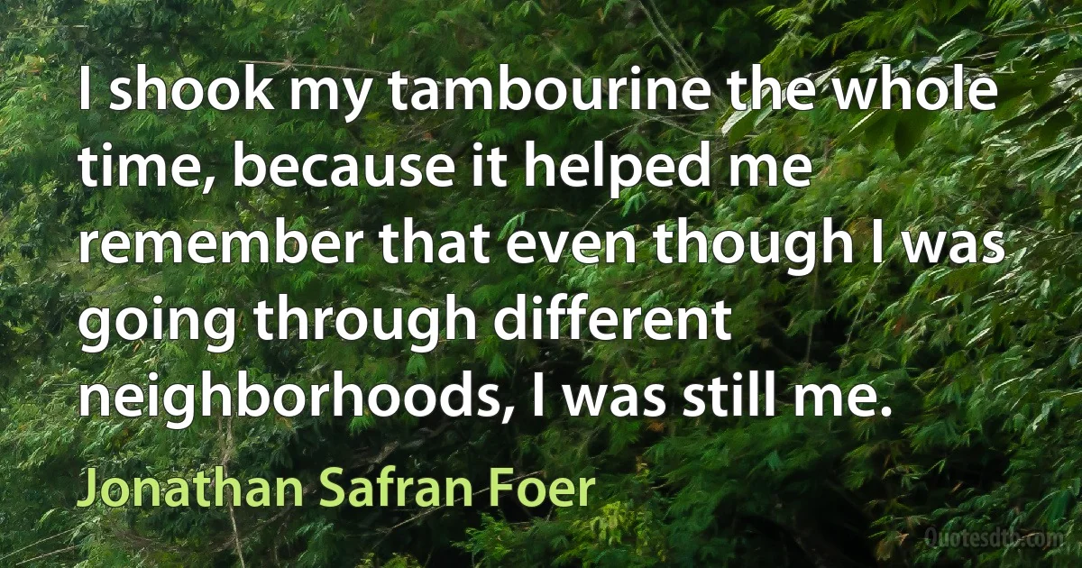 I shook my tambourine the whole time, because it helped me remember that even though I was going through different neighborhoods, I was still me. (Jonathan Safran Foer)