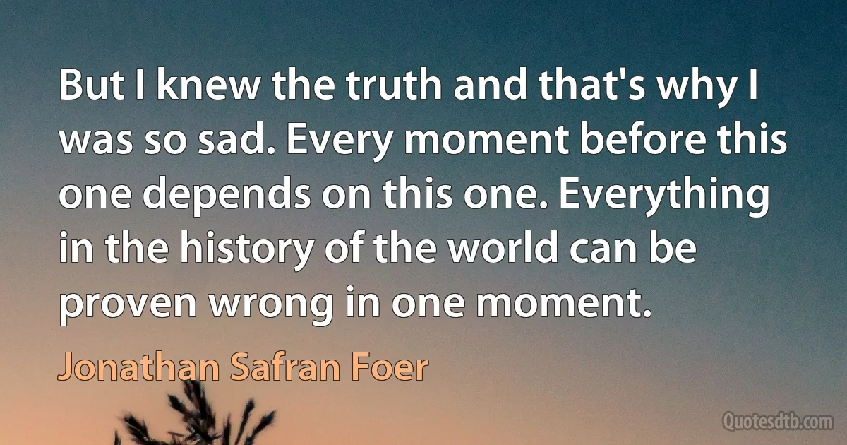 But I knew the truth and that's why I was so sad. Every moment before this one depends on this one. Everything in the history of the world can be proven wrong in one moment. (Jonathan Safran Foer)