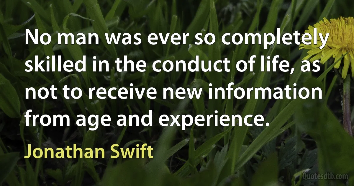 No man was ever so completely skilled in the conduct of life, as not to receive new information from age and experience. (Jonathan Swift)