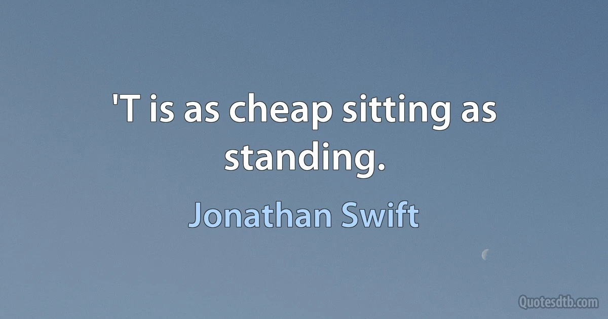 'T is as cheap sitting as standing. (Jonathan Swift)