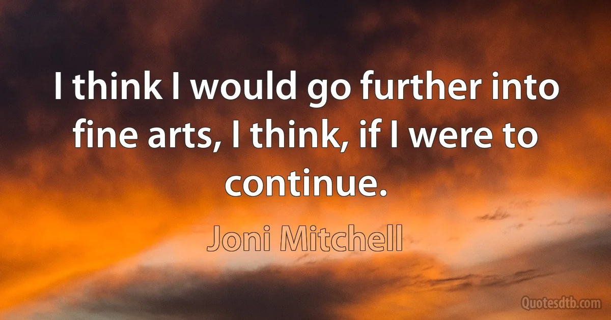 I think I would go further into fine arts, I think, if I were to continue. (Joni Mitchell)