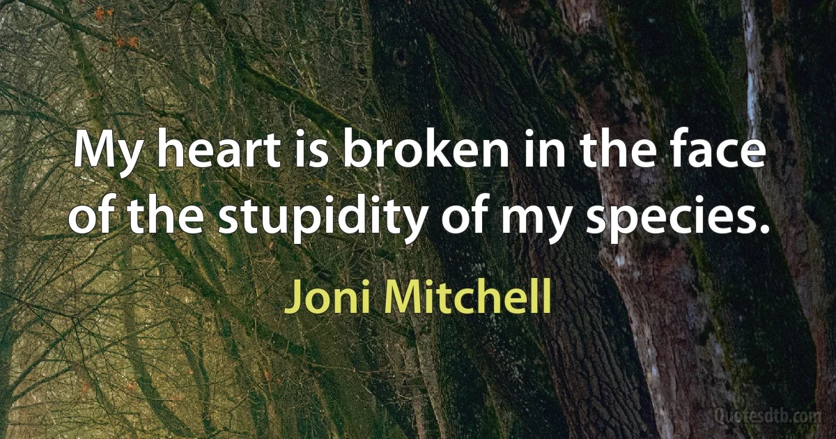 My heart is broken in the face of the stupidity of my species. (Joni Mitchell)