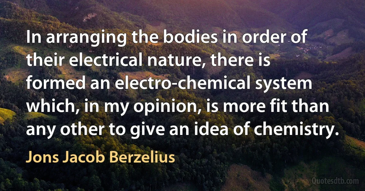 In arranging the bodies in order of their electrical nature, there is formed an electro-chemical system which, in my opinion, is more fit than any other to give an idea of chemistry. (Jons Jacob Berzelius)