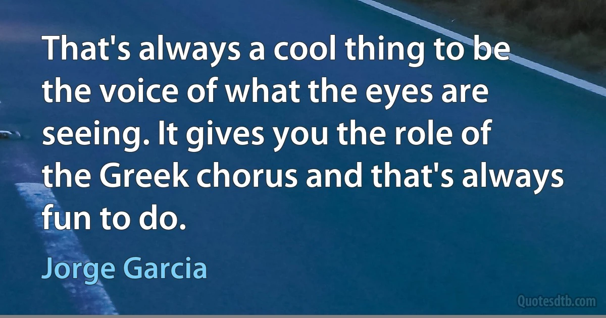 That's always a cool thing to be the voice of what the eyes are seeing. It gives you the role of the Greek chorus and that's always fun to do. (Jorge Garcia)