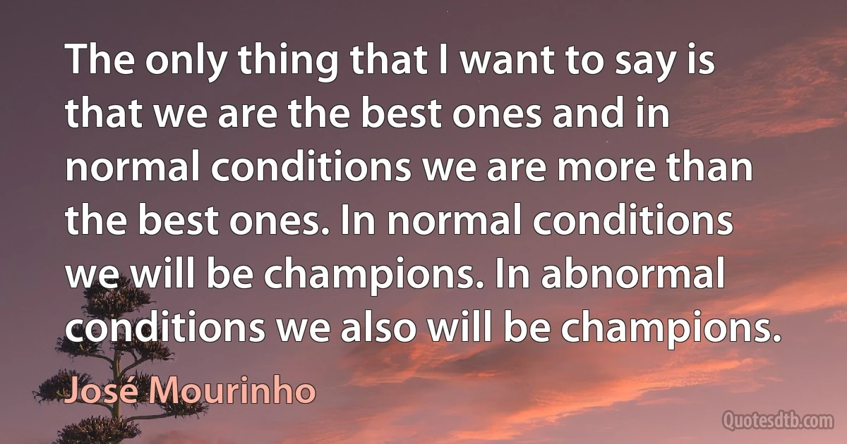 The only thing that I want to say is that we are the best ones and in normal conditions we are more than the best ones. In normal conditions we will be champions. In abnormal conditions we also will be champions. (José Mourinho)