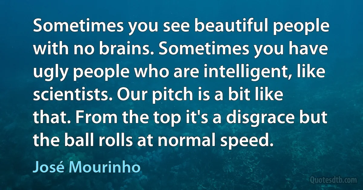 Sometimes you see beautiful people with no brains. Sometimes you have ugly people who are intelligent, like scientists. Our pitch is a bit like that. From the top it's a disgrace but the ball rolls at normal speed. (José Mourinho)