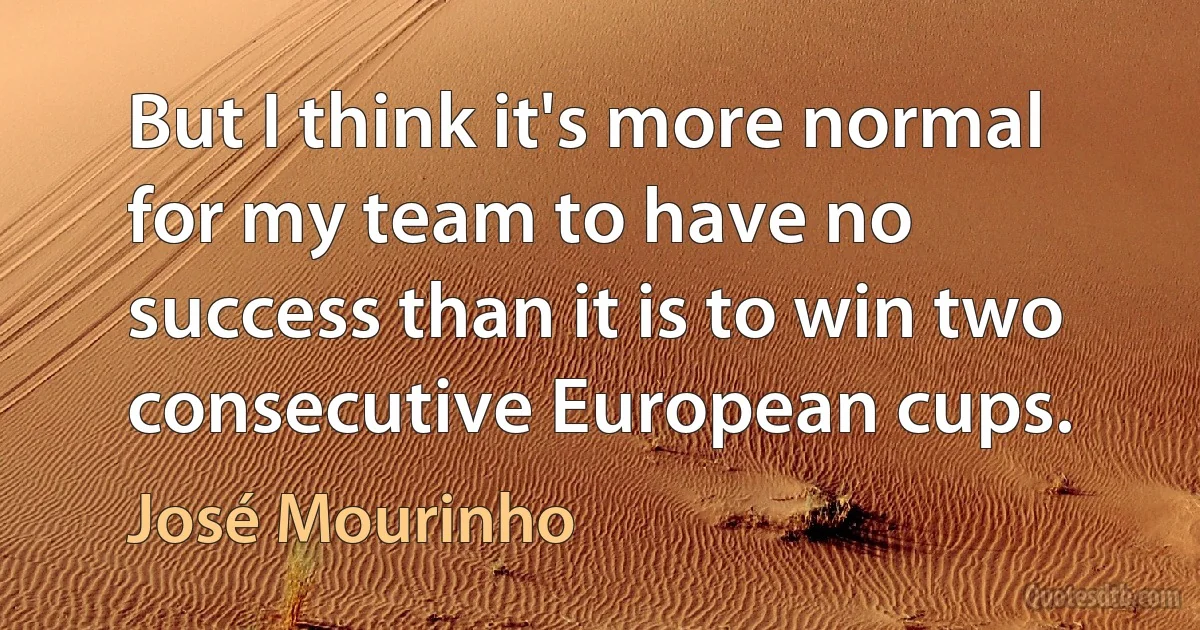 But I think it's more normal for my team to have no success than it is to win two consecutive European cups. (José Mourinho)