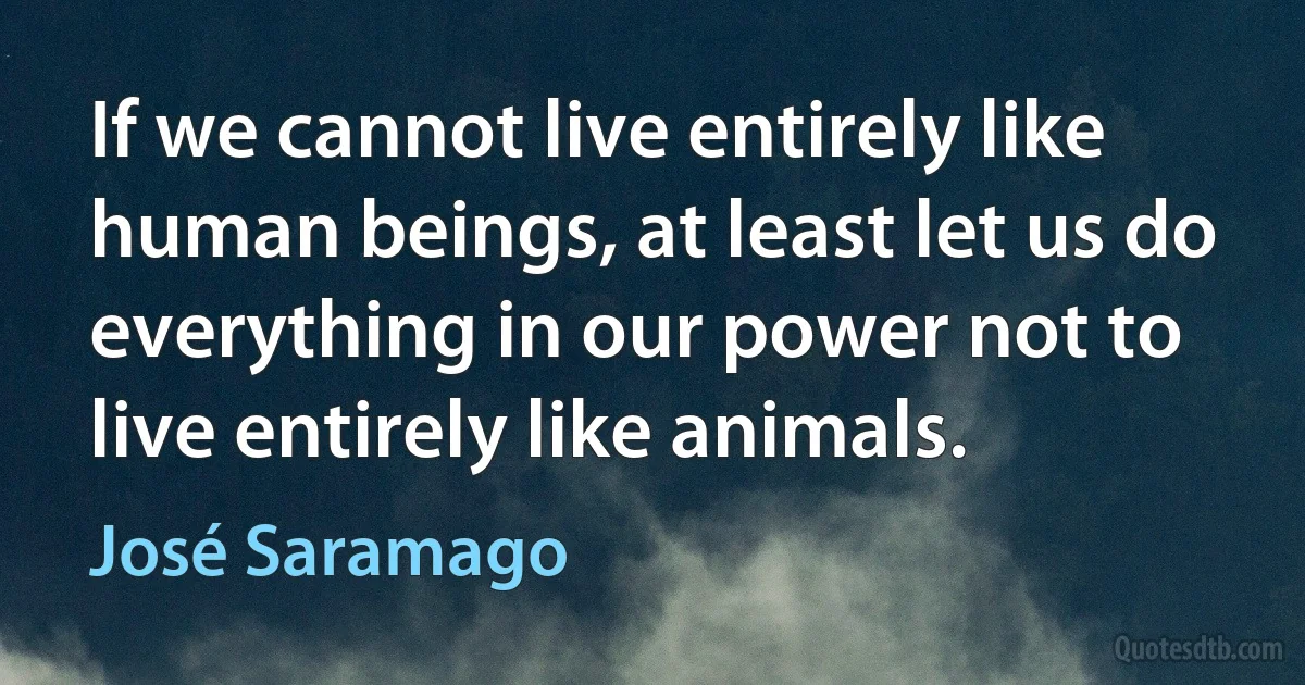 If we cannot live entirely like human beings, at least let us do everything in our power not to live entirely like animals. (José Saramago)