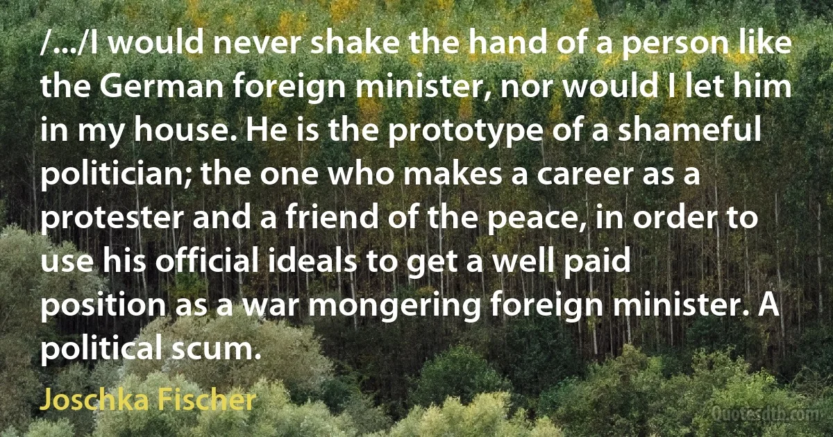 /.../I would never shake the hand of a person like the German foreign minister, nor would I let him in my house. He is the prototype of a shameful politician; the one who makes a career as a protester and a friend of the peace, in order to use his official ideals to get a well paid position as a war mongering foreign minister. A political scum. (Joschka Fischer)