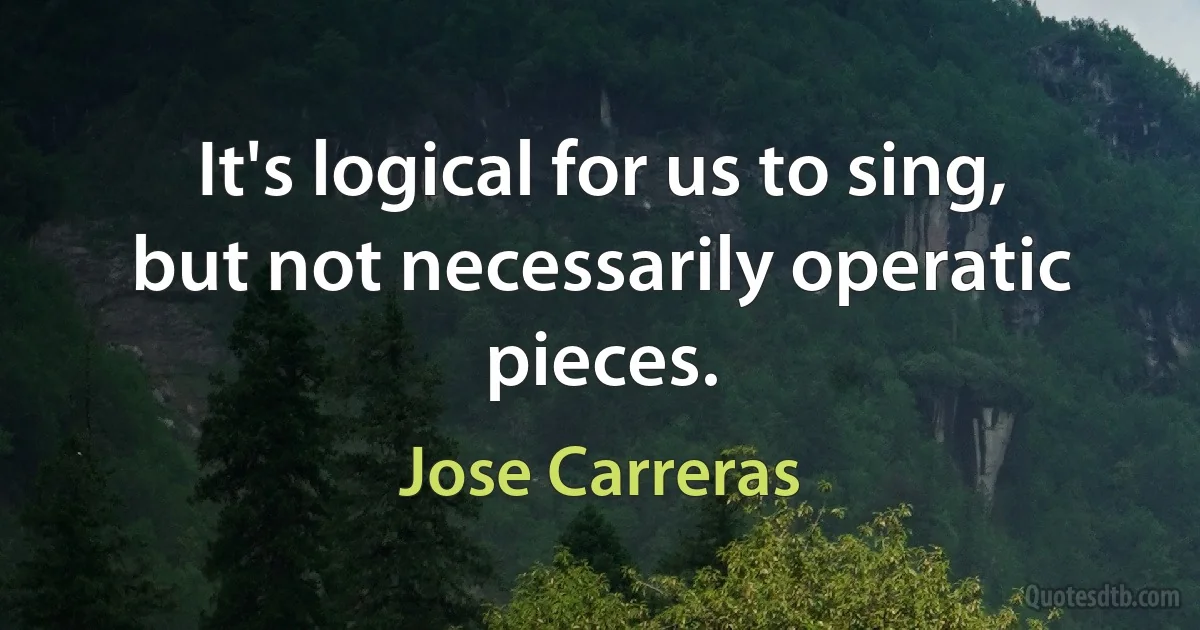 It's logical for us to sing, but not necessarily operatic pieces. (Jose Carreras)