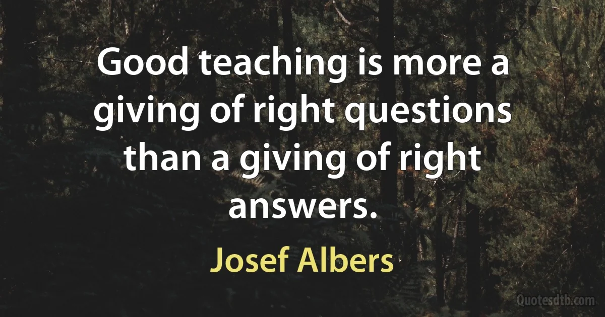 Good teaching is more a giving of right questions than a giving of right answers. (Josef Albers)