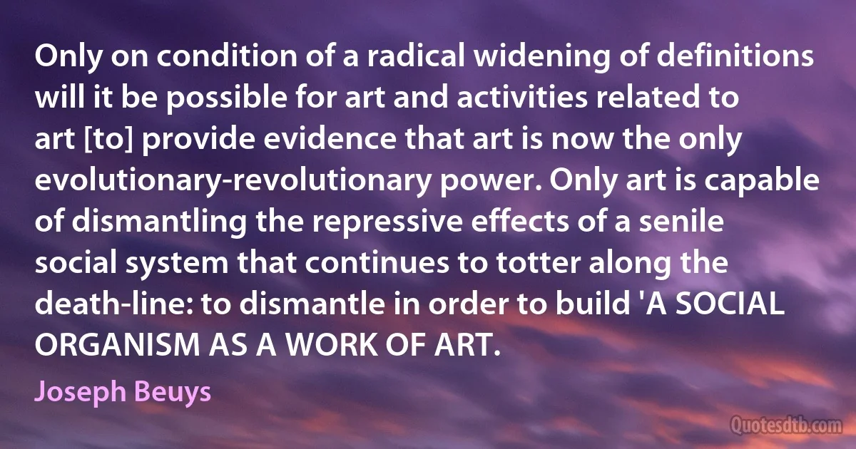 Only on condition of a radical widening of definitions will it be possible for art and activities related to art [to] provide evidence that art is now the only evolutionary-revolutionary power. Only art is capable of dismantling the repressive effects of a senile social system that continues to totter along the death-line: to dismantle in order to build 'A SOCIAL ORGANISM AS A WORK OF ART. (Joseph Beuys)