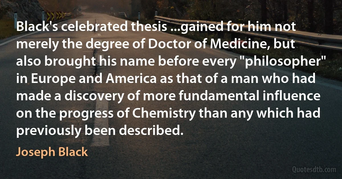 Black's celebrated thesis ...gained for him not merely the degree of Doctor of Medicine, but also brought his name before every "philosopher" in Europe and America as that of a man who had made a discovery of more fundamental influence on the progress of Chemistry than any which had previously been described. (Joseph Black)