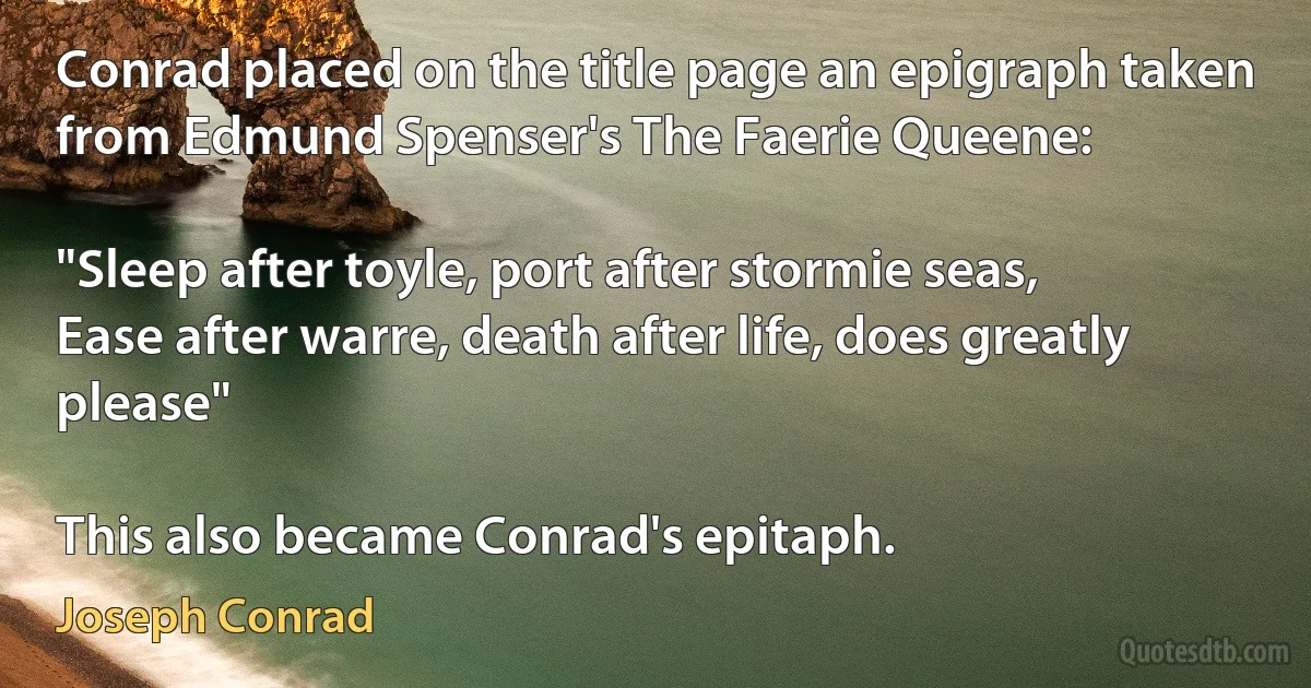 Conrad placed on the title page an epigraph taken from Edmund Spenser's The Faerie Queene:

"Sleep after toyle, port after stormie seas,
Ease after warre, death after life, does greatly please"

This also became Conrad's epitaph. (Joseph Conrad)