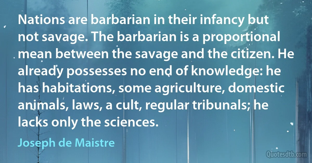 Nations are barbarian in their infancy but not savage. The barbarian is a proportional mean between the savage and the citizen. He already possesses no end of knowledge: he has habitations, some agriculture, domestic animals, laws, a cult, regular tribunals; he lacks only the sciences. (Joseph de Maistre)