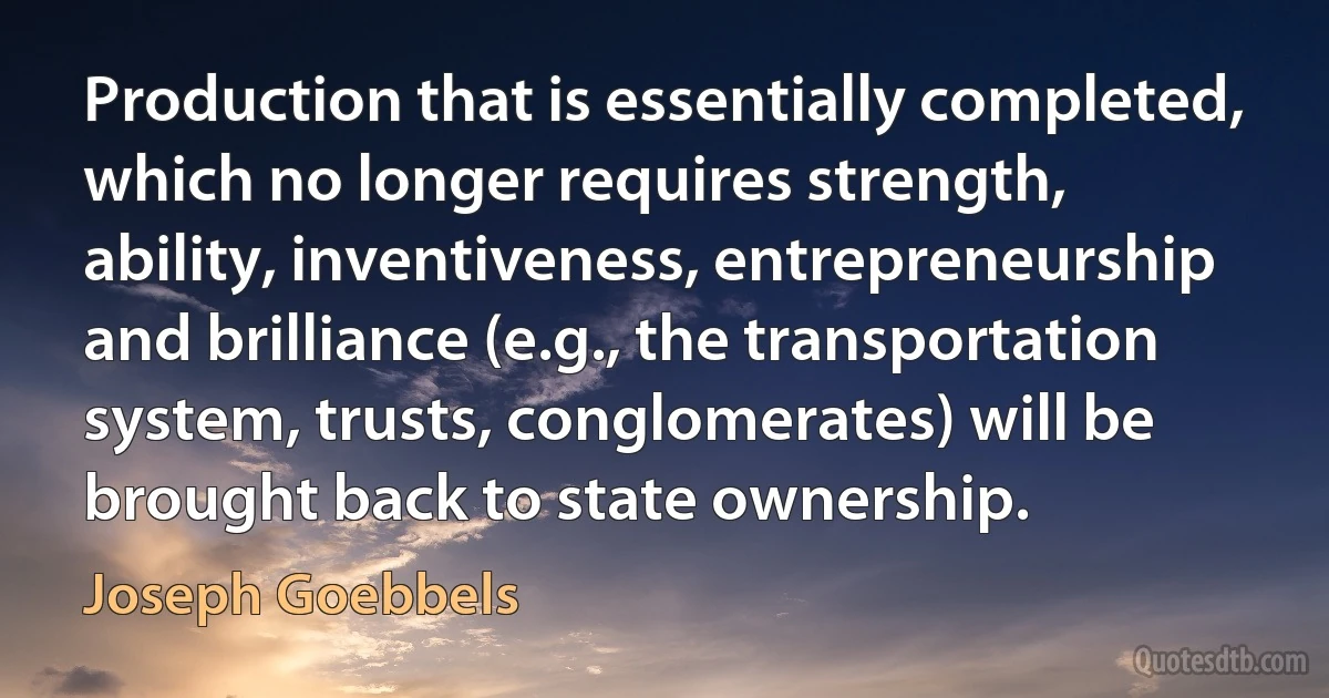 Production that is essentially completed, which no longer requires strength, ability, inventiveness, entrepreneurship and brilliance (e.g., the transportation system, trusts, conglomerates) will be brought back to state ownership. (Joseph Goebbels)