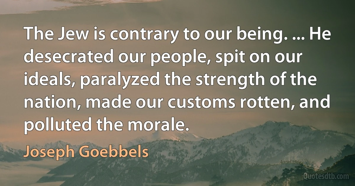 The Jew is contrary to our being. ... He desecrated our people, spit on our ideals, paralyzed the strength of the nation, made our customs rotten, and polluted the morale. (Joseph Goebbels)