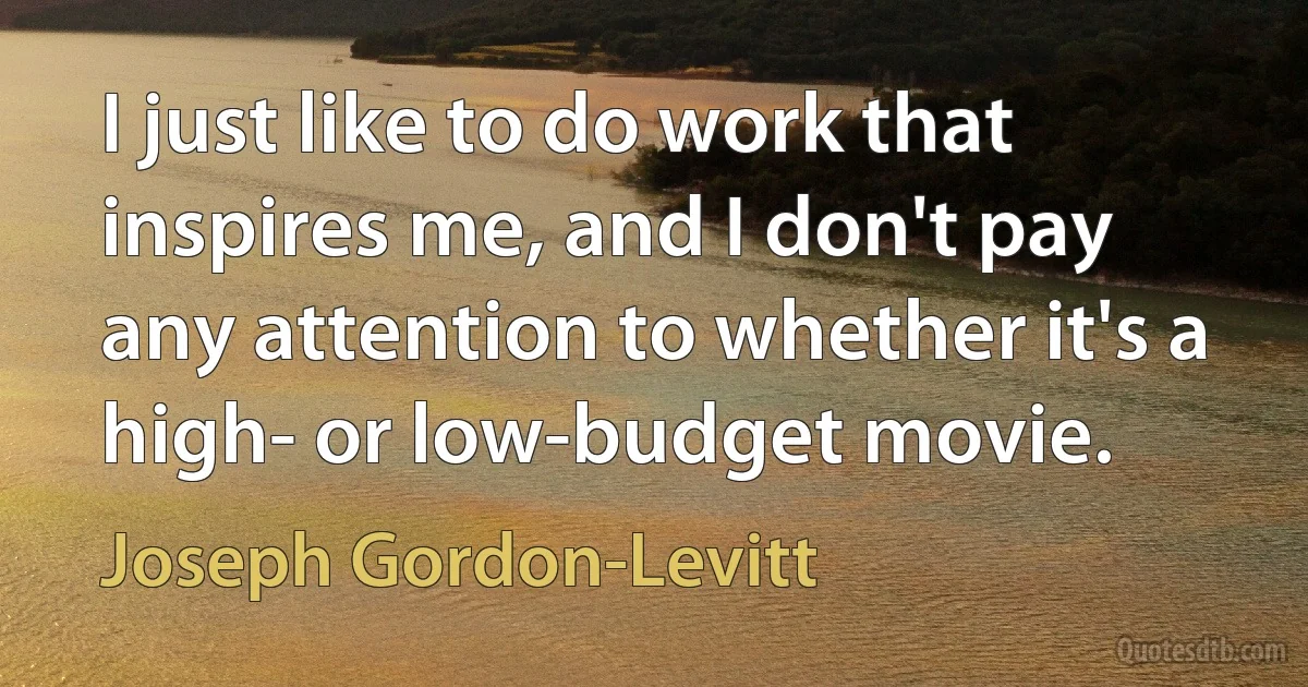 I just like to do work that inspires me, and I don't pay any attention to whether it's a high- or low-budget movie. (Joseph Gordon-Levitt)