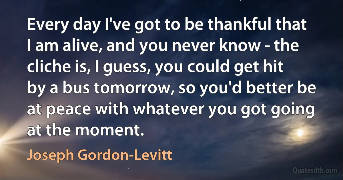 Every day I've got to be thankful that I am alive, and you never know - the cliche is, I guess, you could get hit by a bus tomorrow, so you'd better be at peace with whatever you got going at the moment. (Joseph Gordon-Levitt)