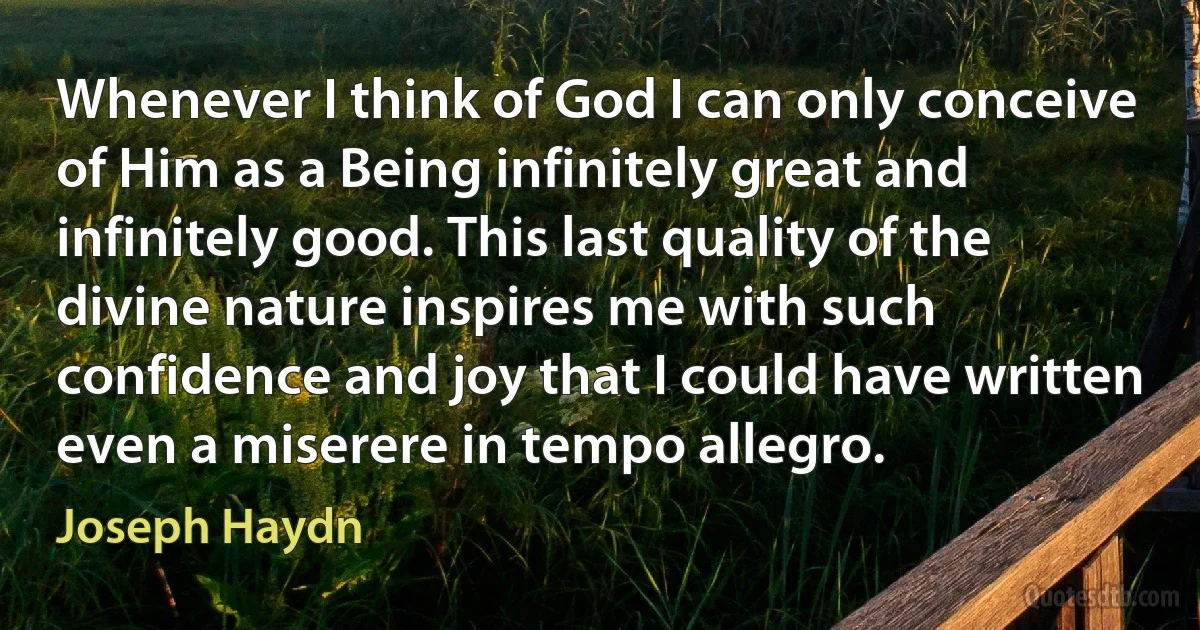 Whenever I think of God I can only conceive of Him as a Being infinitely great and infinitely good. This last quality of the divine nature inspires me with such confidence and joy that I could have written even a miserere in tempo allegro. (Joseph Haydn)