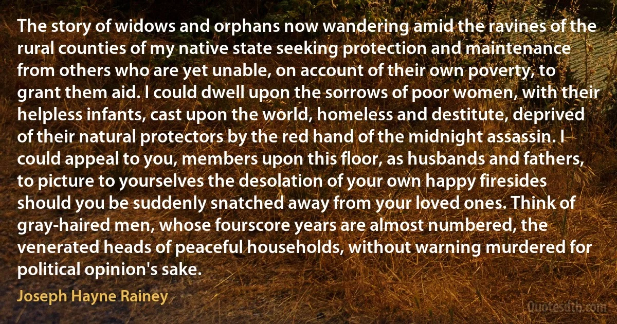 The story of widows and orphans now wandering amid the ravines of the rural counties of my native state seeking protection and maintenance from others who are yet unable, on account of their own poverty, to grant them aid. I could dwell upon the sorrows of poor women, with their helpless infants, cast upon the world, homeless and destitute, deprived of their natural protectors by the red hand of the midnight assassin. I could appeal to you, members upon this floor, as husbands and fathers, to picture to yourselves the desolation of your own happy firesides should you be suddenly snatched away from your loved ones. Think of gray-haired men, whose fourscore years are almost numbered, the venerated heads of peaceful households, without warning murdered for political opinion's sake. (Joseph Hayne Rainey)