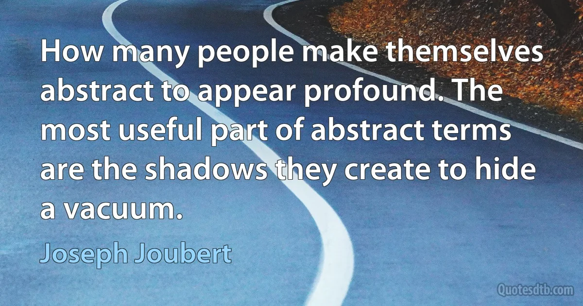 How many people make themselves abstract to appear profound. The most useful part of abstract terms are the shadows they create to hide a vacuum. (Joseph Joubert)