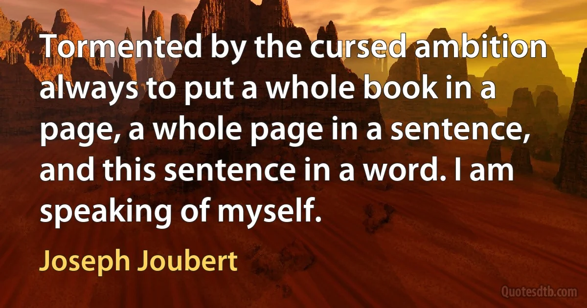 Tormented by the cursed ambition always to put a whole book in a page, a whole page in a sentence, and this sentence in a word. I am speaking of myself. (Joseph Joubert)