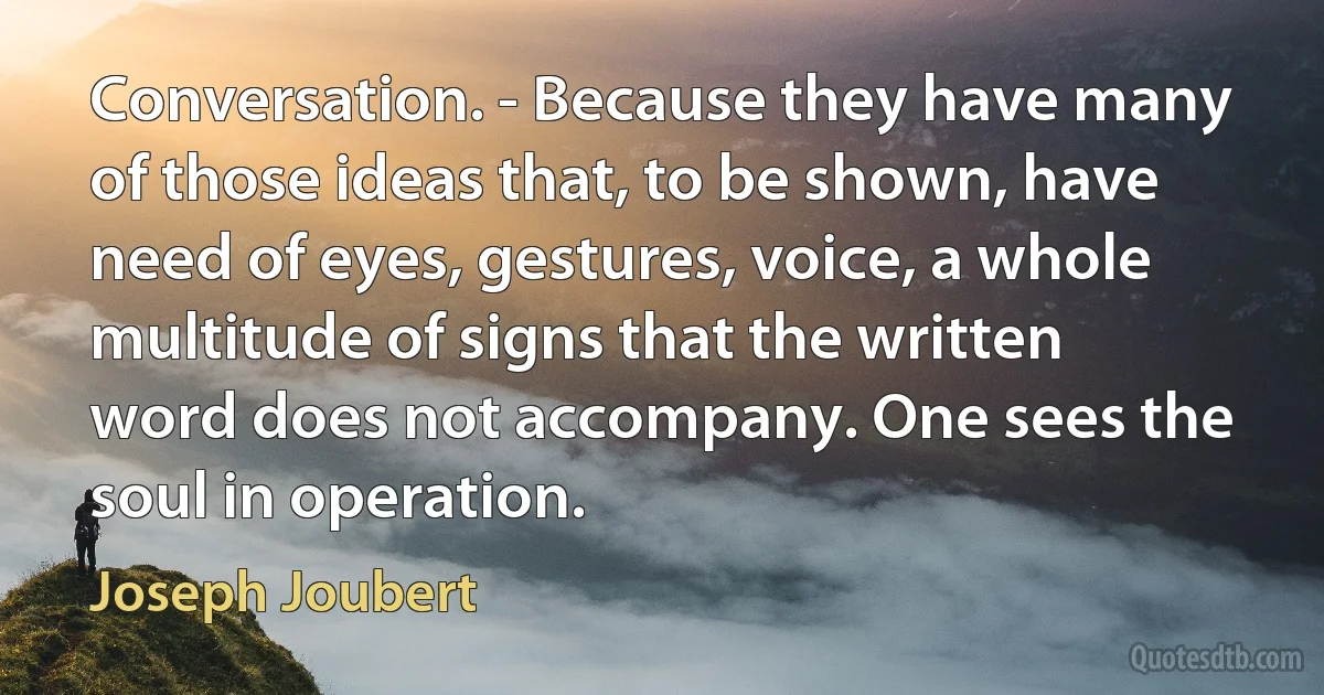 Conversation. - Because they have many of those ideas that, to be shown, have need of eyes, gestures, voice, a whole multitude of signs that the written word does not accompany. One sees the soul in operation. (Joseph Joubert)