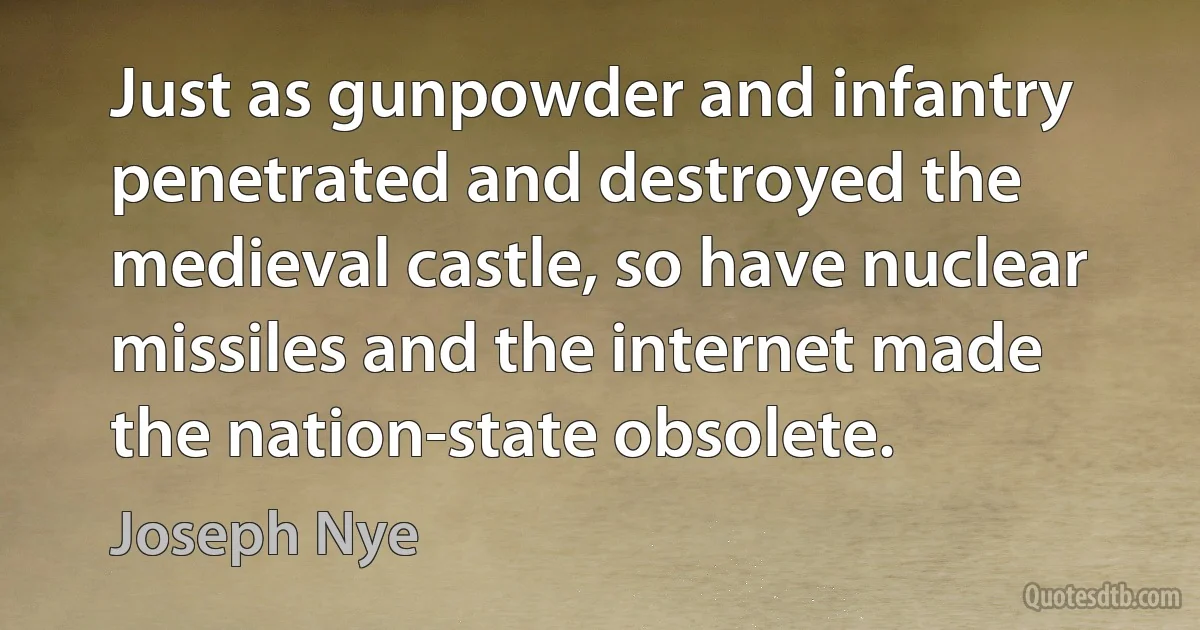 Just as gunpowder and infantry penetrated and destroyed the medieval castle, so have nuclear missiles and the internet made the nation-state obsolete. (Joseph Nye)