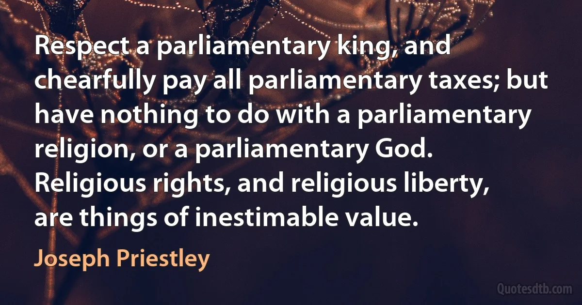 Respect a parliamentary king, and chearfully pay all parliamentary taxes; but have nothing to do with a parliamentary religion, or a parliamentary God.
Religious rights, and religious liberty, are things of inestimable value. (Joseph Priestley)