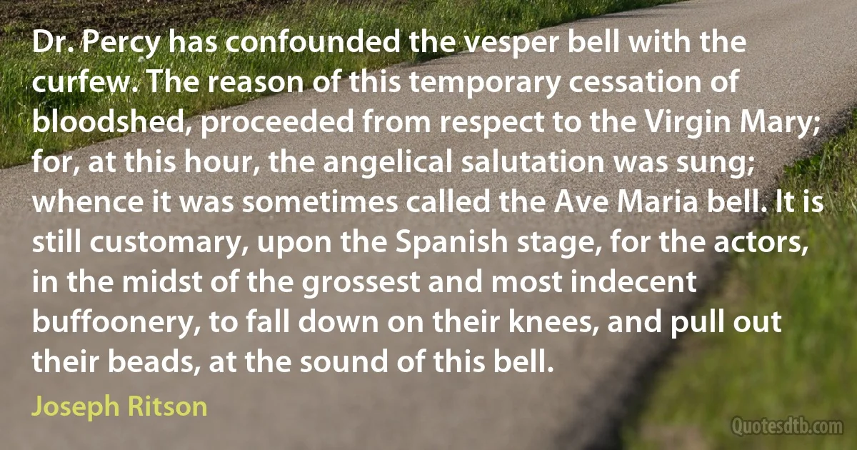 Dr. Percy has confounded the vesper bell with the curfew. The reason of this temporary cessation of bloodshed, proceeded from respect to the Virgin Mary; for, at this hour, the angelical salutation was sung; whence it was sometimes called the Ave Maria bell. It is still customary, upon the Spanish stage, for the actors, in the midst of the grossest and most indecent buffoonery, to fall down on their knees, and pull out their beads, at the sound of this bell. (Joseph Ritson)