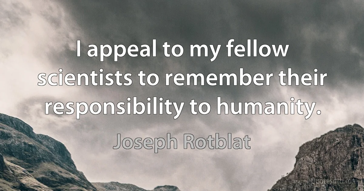 I appeal to my fellow scientists to remember their responsibility to humanity. (Joseph Rotblat)