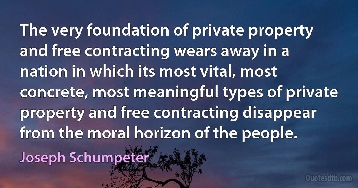 The very foundation of private property and free contracting wears away in a nation in which its most vital, most concrete, most meaningful types of private property and free contracting disappear from the moral horizon of the people. (Joseph Schumpeter)