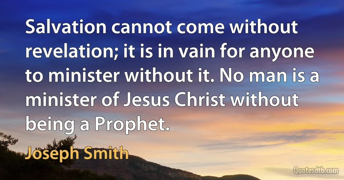 Salvation cannot come without revelation; it is in vain for anyone to minister without it. No man is a minister of Jesus Christ without being a Prophet. (Joseph Smith)