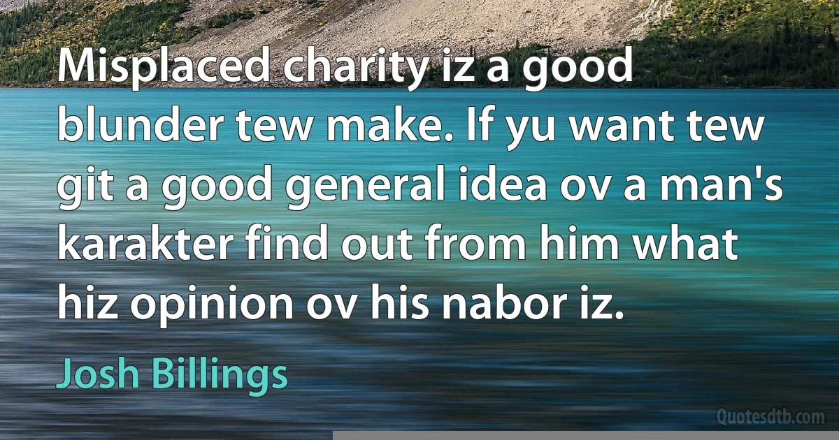 Misplaced charity iz a good blunder tew make. If yu want tew git a good general idea ov a man's karakter find out from him what hiz opinion ov his nabor iz. (Josh Billings)